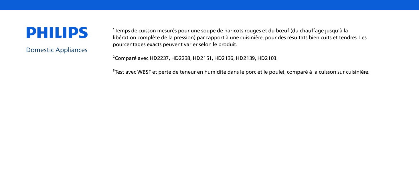 ¹Temps de cuisson mesurés pour une soupe de haricots rouges et du bœuf (du chauffage jusqu'à la libération complète de la pression) par rapport à une cuisinière, pour des résultats bien cuits et tendres. Les pourcentages exacts peuvent varier selon le produit. ²Comparé avec HD2237, HD2238, HD2151, HD2136, HD2139, HD2103. ³Test avec WBSF et perte de teneur en humidité dans le porc et le poulet, comparé à la cuisson sur cuisinière.